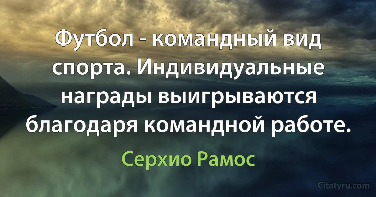 Футбол - командный вид спорта. Индивидуальные награды выигрываются благодаря командной работе. (Серхио Рамос)