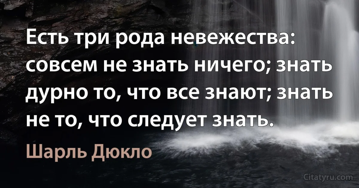 Есть три рода невежества: совсем не знать ничего; знать дурно то, что все знают; знать не то, что следует знать. (Шарль Дюкло)