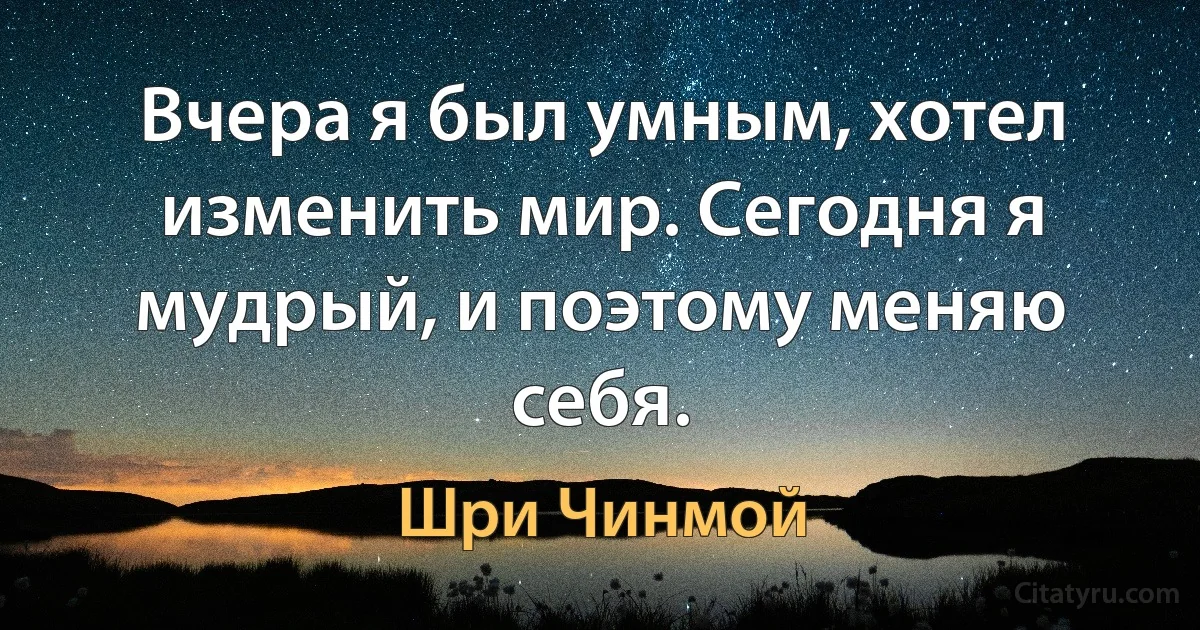 Вчера я был умным, хотел изменить мир. Сегодня я мудрый, и поэтому меняю себя. (Шри Чинмой)