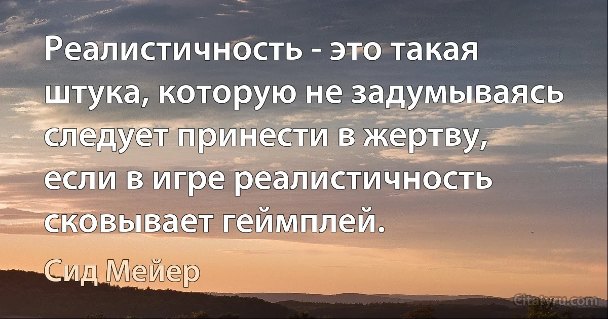 Реалистичность - это такая штука, которую не задумываясь следует принести в жертву, если в игре реалистичность сковывает геймплей. (Сид Мейер)