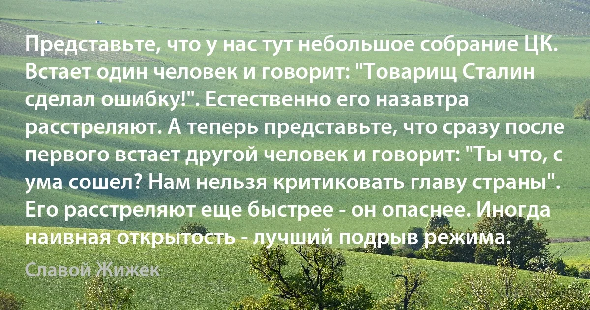 Представьте, что у нас тут небольшое собрание ЦК. Встает один человек и говорит: "Товарищ Сталин сделал ошибку!". Естественно его назавтра расстреляют. А теперь представьте, что сразу после первого встает другой человек и говорит: "Ты что, с ума сошел? Нам нельзя критиковать главу страны". Его расстреляют еще быстрее - он опаснее. Иногда наивная открытость - лучший подрыв режима. (Славой Жижек)