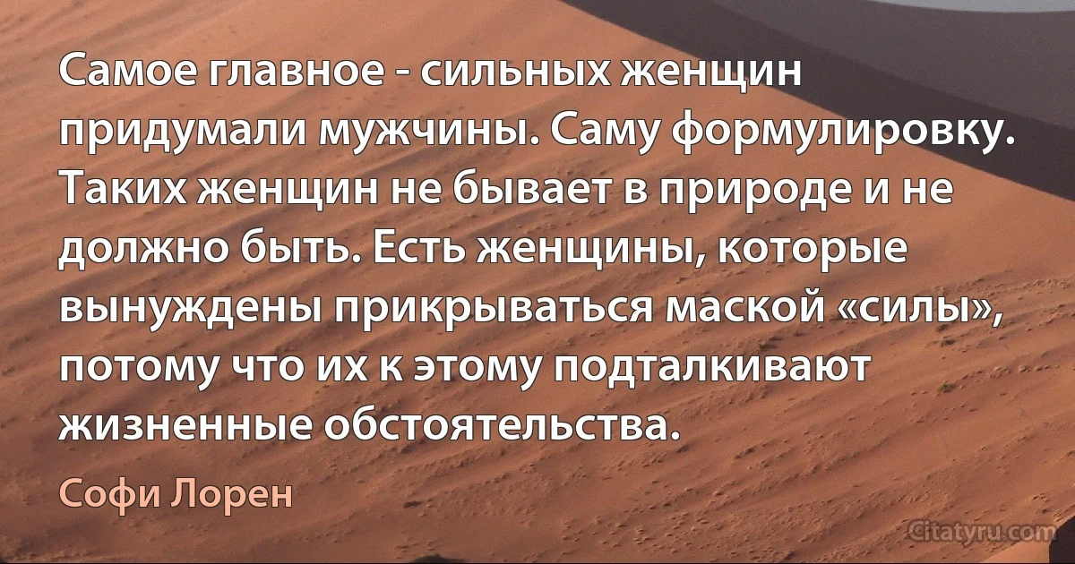 Самое главное - сильных женщин придумали мужчины. Саму формулировку. Таких женщин не бывает в природе и не должно быть. Есть женщины, которые вынуждены прикрываться маской «силы», потому что их к этому подталкивают жизненные обстоятельства. (Софи Лорен)