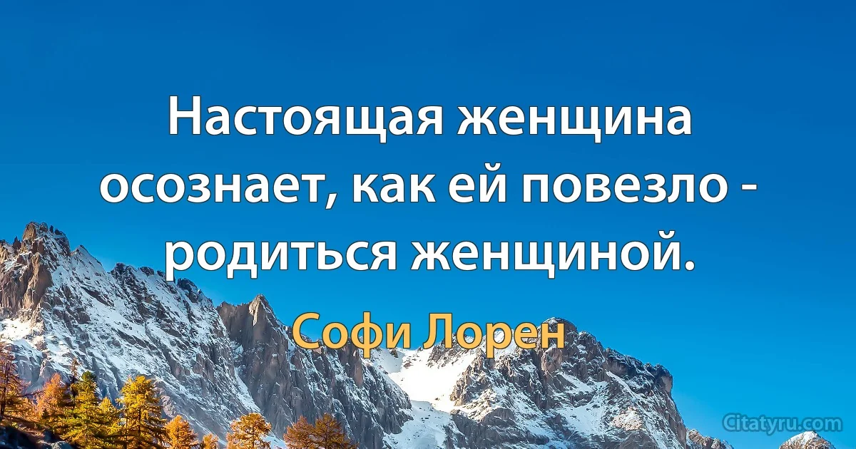 Настоящая женщина осознает, как ей повезло - родиться женщиной. (Софи Лорен)