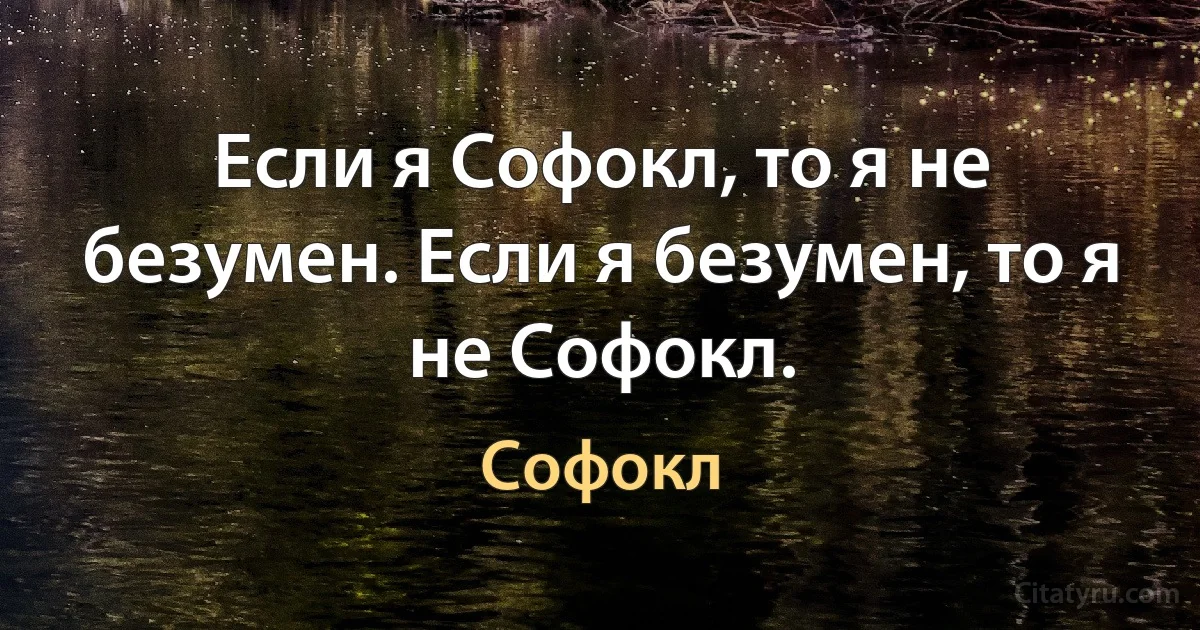 Если я Софокл, то я не безумен. Если я безумен, то я не Софокл. (Софокл)