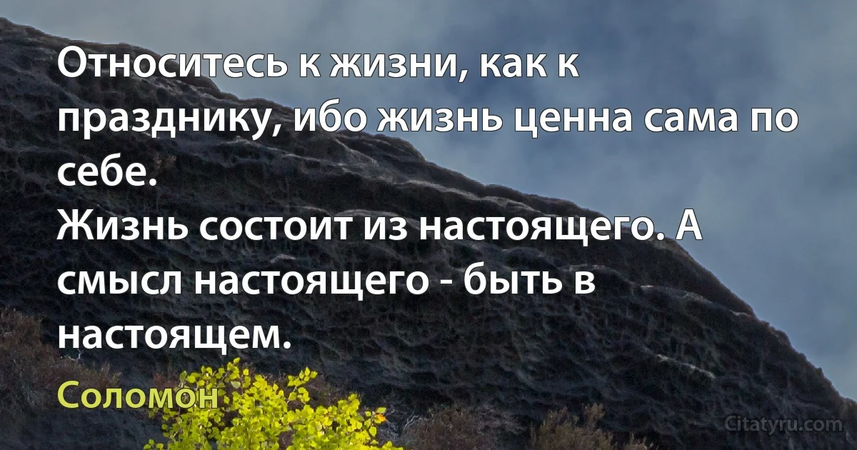 Относитесь к жизни, как к празднику, ибо жизнь ценна сама по себе.
Жизнь состоит из настоящего. А смысл настоящего - быть в настоящем. (Соломон)