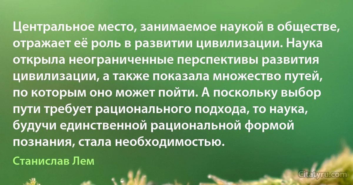 Центральное место, занимаемое наукой в обществе, отражает её роль в развитии цивилизации. Наука открыла неограниченные перспективы развития цивилизации, а также показала множество путей, по которым оно может пойти. А поскольку выбор пути требует рационального подхода, то наука, будучи единственной рациональной формой познания, стала необходимостью. (Станислав Лем)