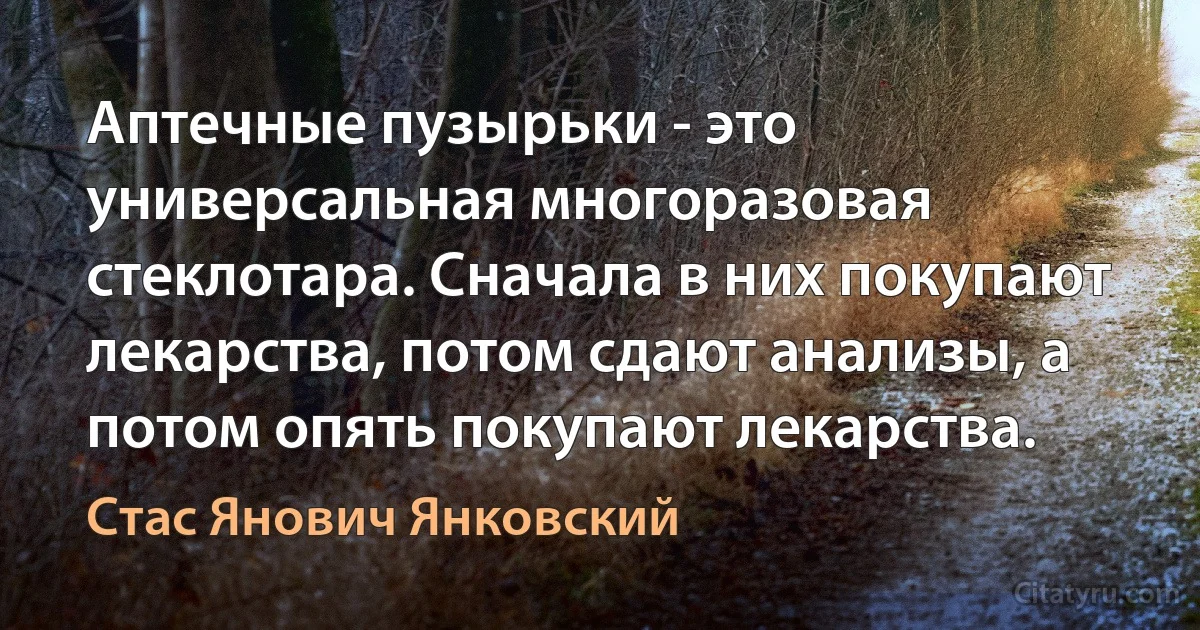 Аптечные пузырьки - это универсальная многоразовая стеклотара. Сначала в них покупают лекарства, потом сдают анализы, а потом опять покупают лекарства. (Стас Янович Янковский)