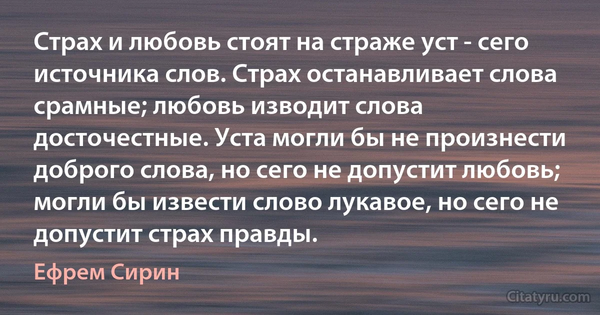 Страх и любовь стоят на страже уст - сего источника слов. Страх останавливает слова срамные; любовь изводит слова досточестные. Уста могли бы не произнести доброго слова, но сего не допустит любовь; могли бы извести слово лукавое, но сего не допустит страх правды. (Ефрем Сирин)