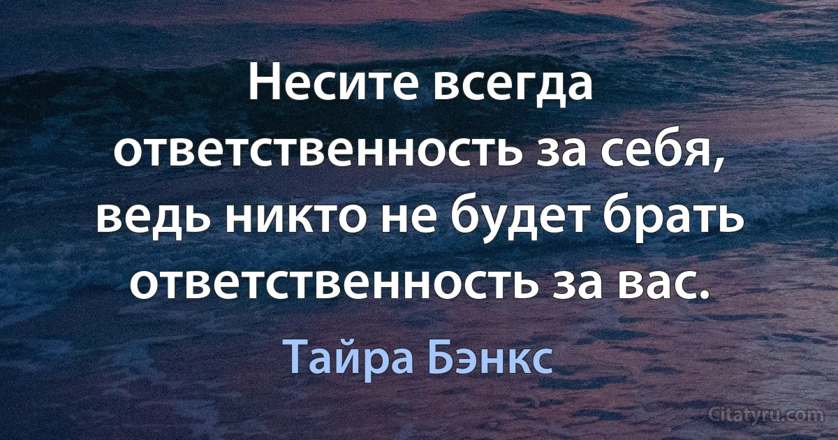 Несите всегда ответственность за себя, ведь никто не будет брать ответственность за вас. (Тайра Бэнкс)