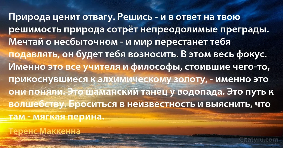 Природа ценит отвагу. Решись - и в ответ на твою решимость природа сотрёт непреодолимые преграды. Мечтай о несбыточном - и мир перестанет тебя подавлять, он будет тебя возносить. В этом весь фокус. Именно это все учителя и философы, стоившие чего-то, прикоснувшиеся к алхимическому золоту, - именно это они поняли. Это шаманский танец у водопада. Это путь к волшебству. Броситься в неизвестность и выяснить, что там - мягкая перина. (Теренс Маккенна)