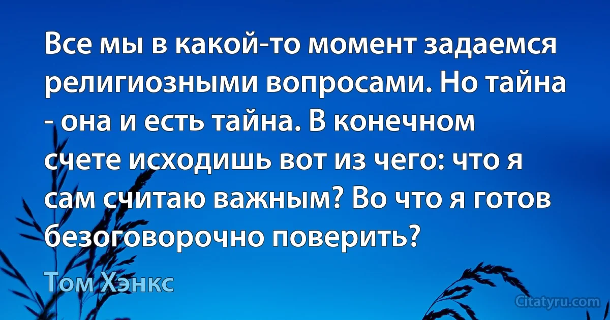 Все мы в какой-то момент задаемся религиозными вопросами. Но тайна - она и есть тайна. В конечном счете исходишь вот из чего: что я сам считаю важным? Во что я готов безоговорочно поверить? (Том Хэнкс)