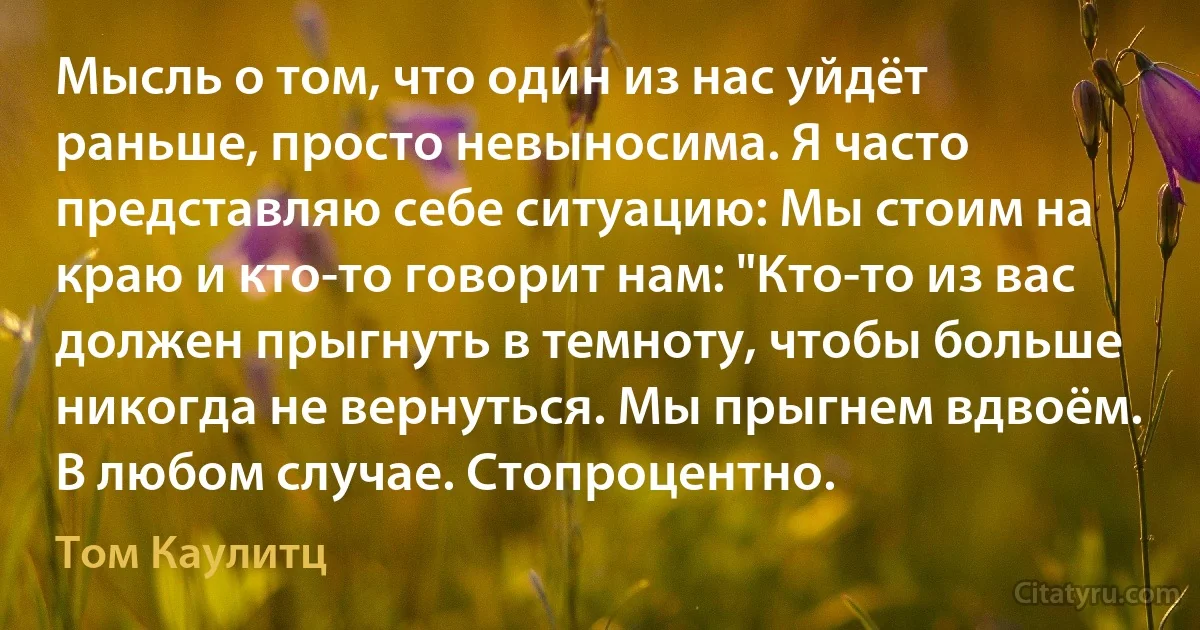 Мысль о том, что один из нас уйдёт раньше, просто невыносима. Я часто представляю себе ситуацию: Мы стоим на краю и кто-то говорит нам: "Кто-то из вас должен прыгнуть в темноту, чтобы больше никогда не вернуться. Мы прыгнем вдвоём. В любом случае. Стопроцентно. (Том Каулитц)