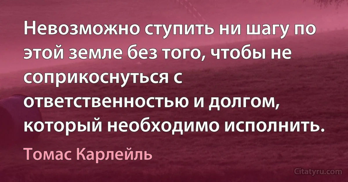 Невозможно ступить ни шагу по этой земле без того, чтобы не соприкоснуться с ответственностью и долгом, который необходимо исполнить. (Томас Карлейль)