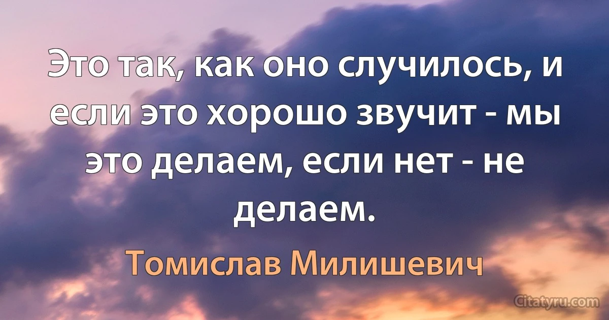 Это так, как оно случилось, и если это хорошо звучит - мы это делаем, если нет - не делаем. (Томислав Милишевич)