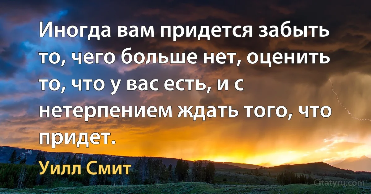 Иногда вам придется забыть то, чего больше нет, оценить то, что у вас есть, и с нетерпением ждать того, что придет. (Уилл Смит)