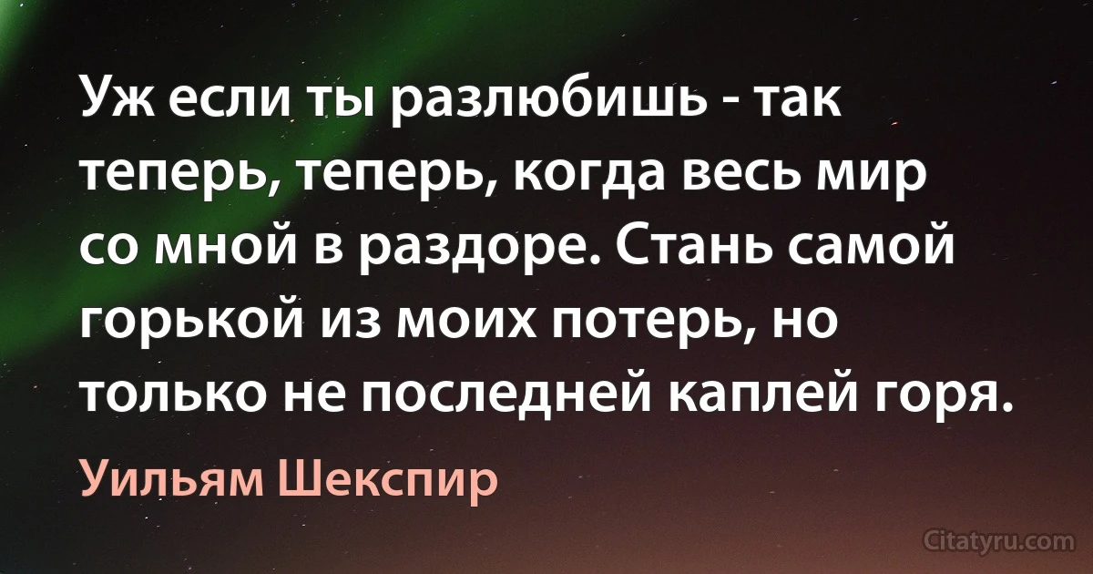 Уж если ты разлюбишь - так теперь, теперь, когда весь мир со мной в раздоре. Стань самой горькой из моих потерь, но только не последней каплей горя. (Уильям Шекспир)