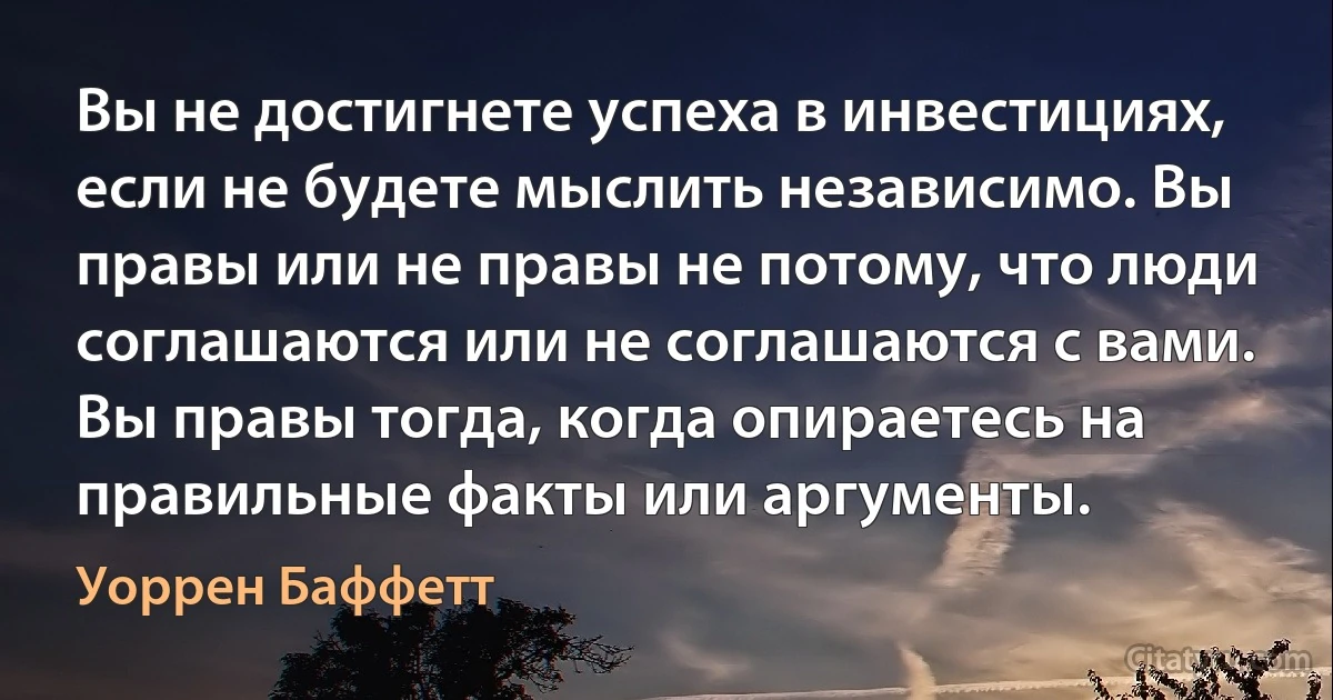 Вы не достигнете успеха в инвестициях, если не будете мыслить независимо. Вы правы или не правы не потому, что люди соглашаются или не соглашаются с вами. Вы правы тогда, когда опираетесь на правильные факты или аргументы. (Уоррен Баффетт)