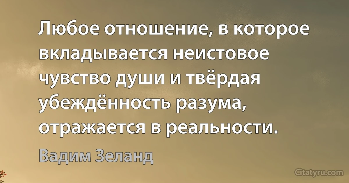 Любое отношение, в которое вкладывается неистовое чувство души и твёрдая убеждённость разума, отражается в реальности. (Вадим Зеланд)