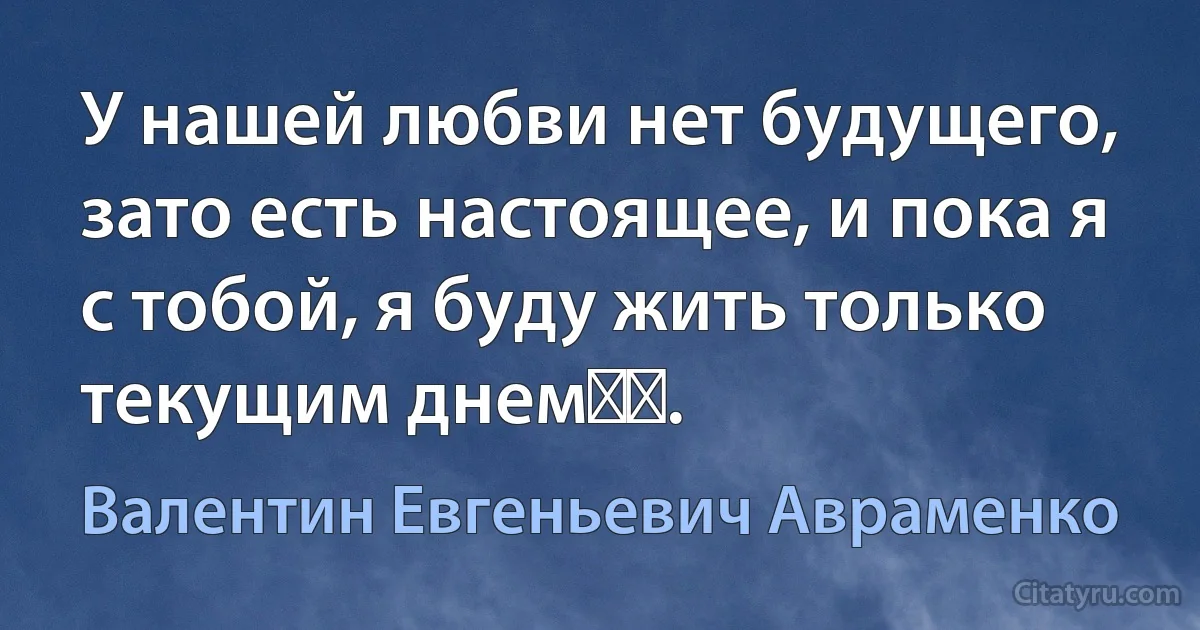 У нашей любви нет будущего, зато есть настоящее, и пока я с тобой, я буду жить только текущим днем​​. (Валентин Евгеньевич Авраменко)