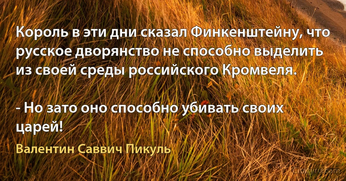 Король в эти дни сказал Финкенштейну, что русское дворянство не способно выделить из своей среды российского Кромвеля.

- Но зато оно способно убивать своих царей! (Валентин Саввич Пикуль)