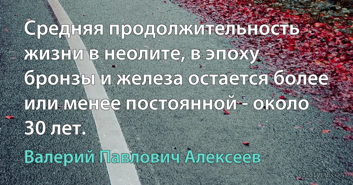 Cредняя продолжительность жизни в неолите, в эпоху бронзы и железа остается более или менее постоянной - около 30 лет. (Валерий Павлович Алексеев)