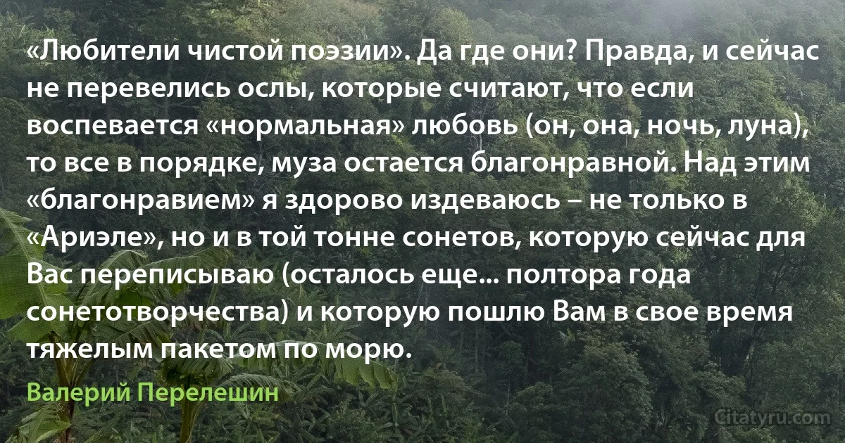 «Любители чистой поэзии». Да где они? Правда, и сейчас не перевелись ослы, которые считают, что если воспевается «нормальная» любовь (он, она, ночь, луна), то все в порядке, муза остается благонравной. Над этим «благонравием» я здорово издеваюсь – не только в «Ариэле», но и в той тонне сонетов, которую сейчас для Вас переписываю (осталось еще... полтора года сонетотворчества) и которую пошлю Вам в свое время тяжелым пакетом по морю. (Валерий Перелешин)