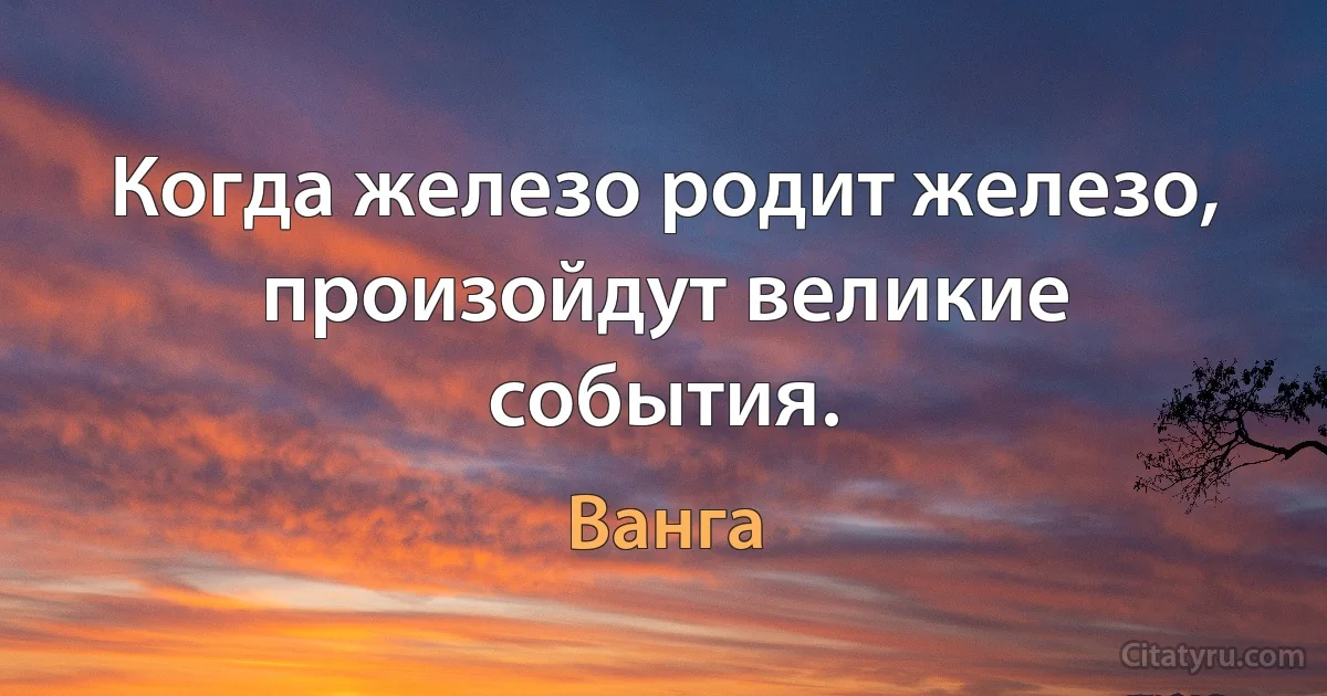 Когда железо родит железо, произойдут великие события. (Ванга)