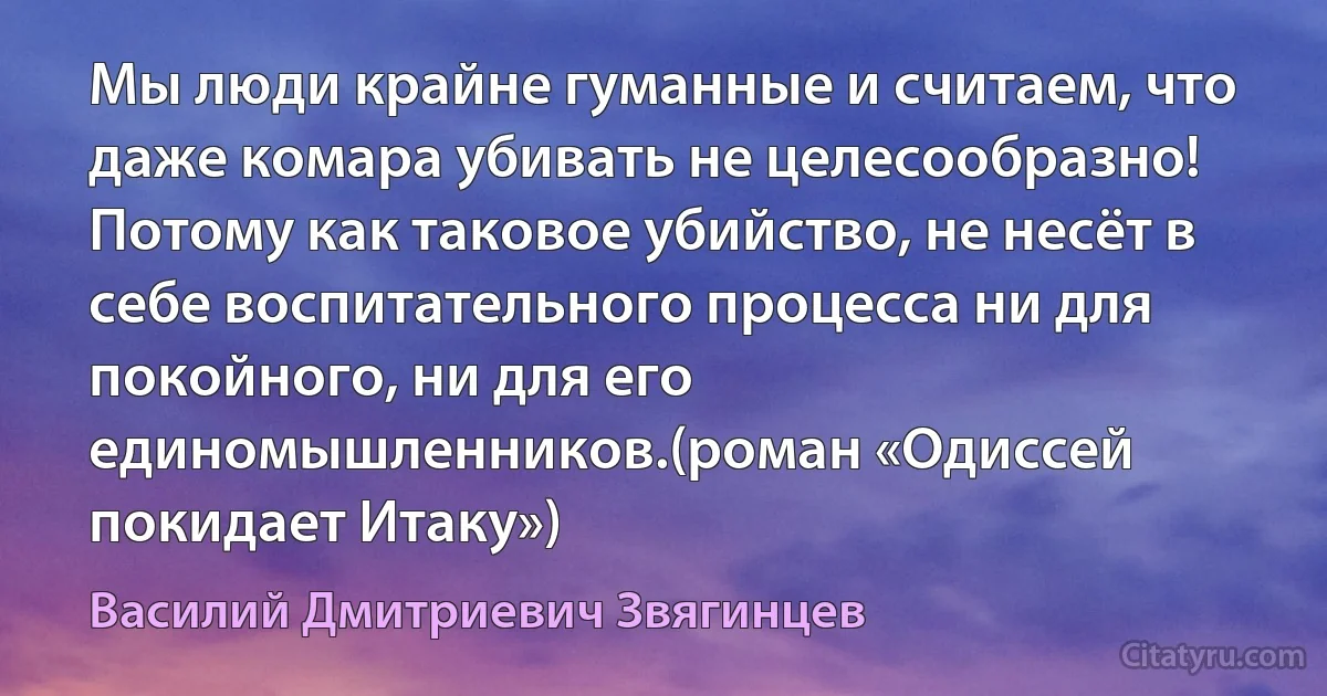 Мы люди крайне гуманные и считаем, что даже комара убивать не целесообразно! Потому как таковое убийство, не несёт в себе воспитательного процесса ни для покойного, ни для его единомышленников.(роман «Одиссей покидает Итаку») (Василий Дмитриевич Звягинцев)