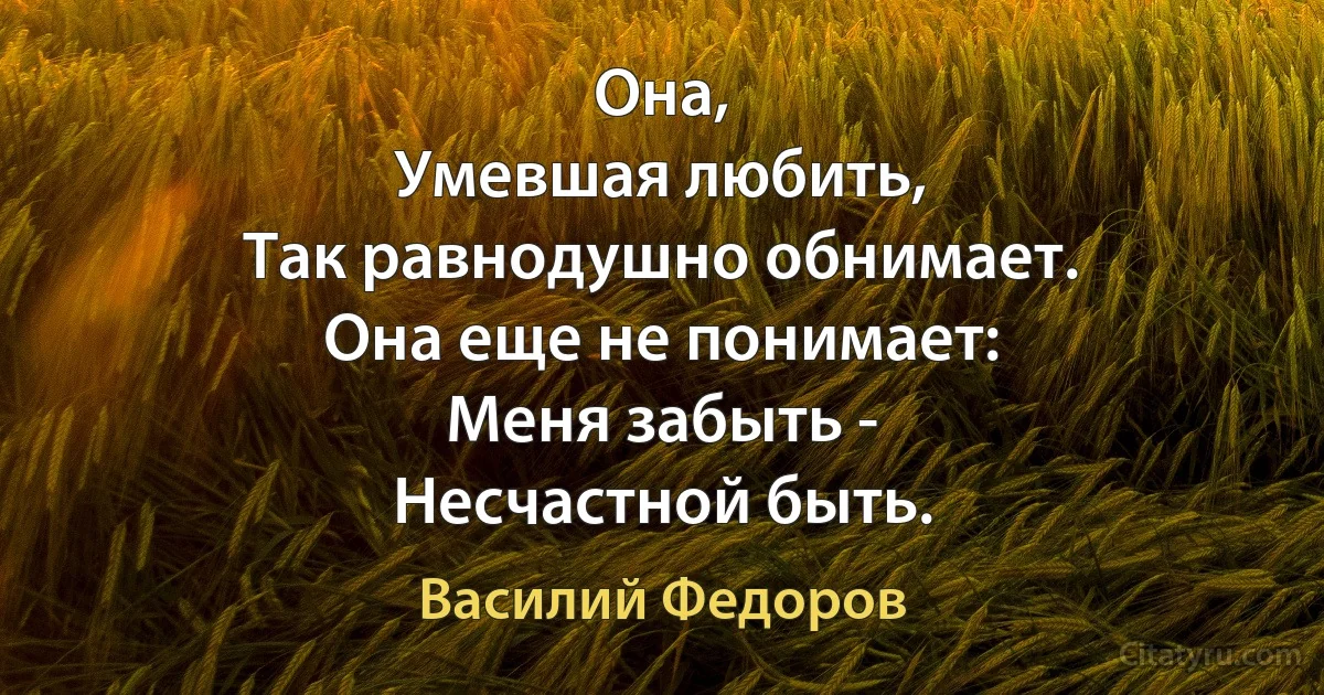 Она,
Умевшая любить,
Так равнодушно обнимает.
Она еще не понимает:
Меня забыть -
Несчастной быть. (Василий Федоров)