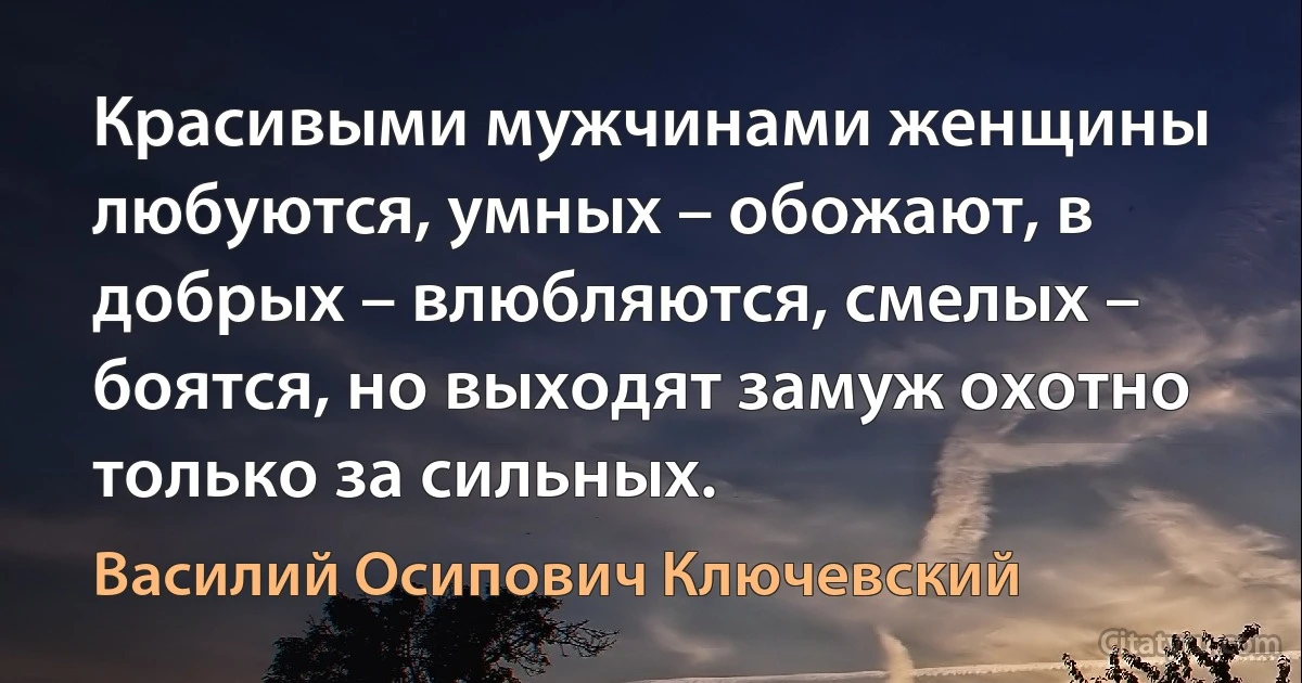 Красивыми мужчинами женщины любуются, умных – обожают, в добрых – влюбляются, смелых – боятся, но выходят замуж охотно только за сильных. (Василий Осипович Ключевский)