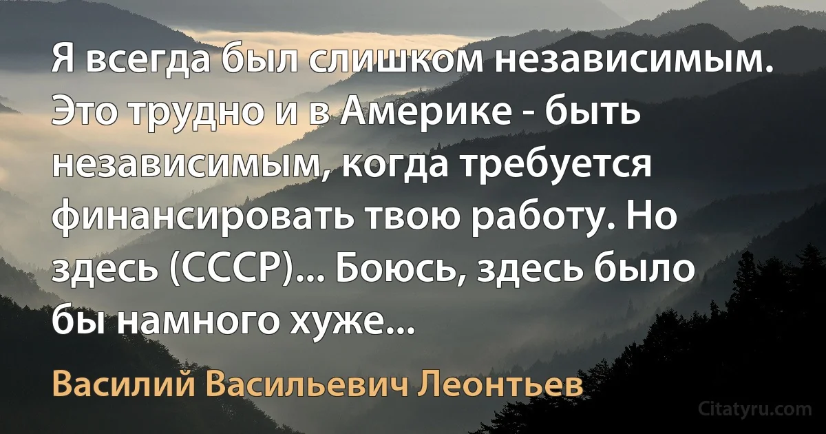 Я всегда был слишком независимым. Это трудно и в Америке - быть независимым, когда требуется финансировать твою работу. Но здесь (СССР)... Боюсь, здесь было бы намного хуже... (Василий Васильевич Леонтьев)