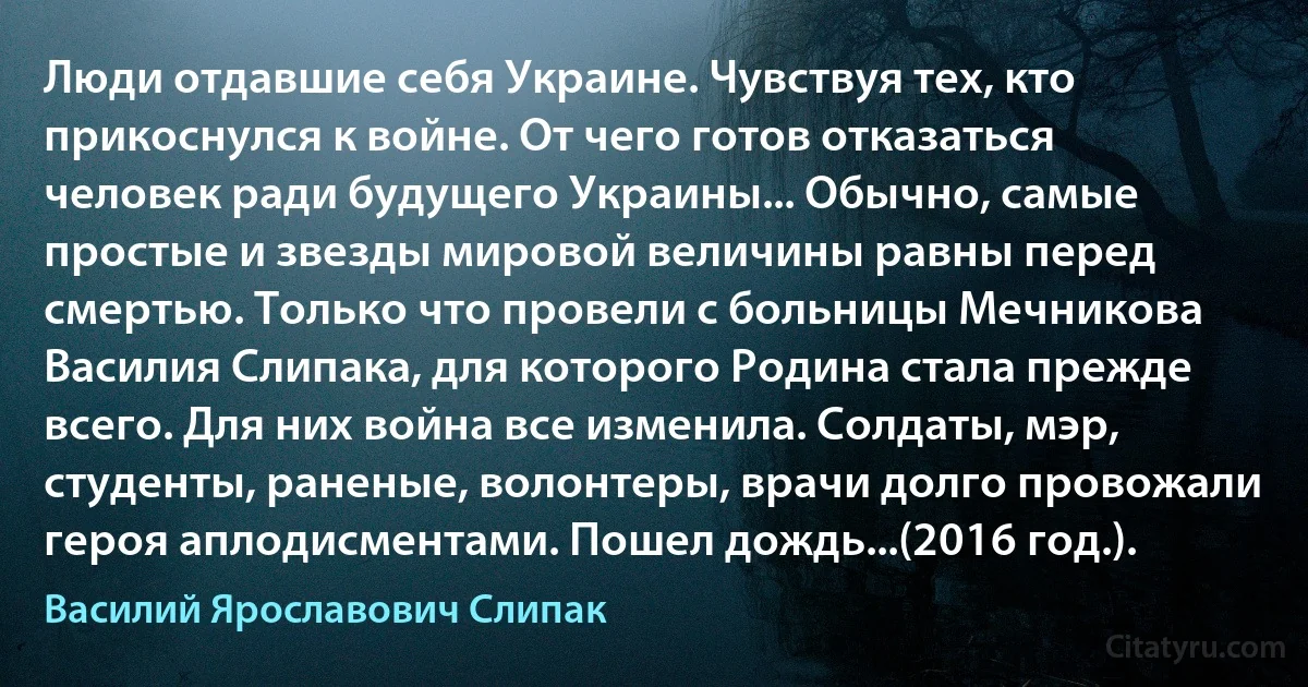 Люди отдавшие себя Украине. Чувствуя тех, кто прикоснулся к войне. От чего готов отказаться человек ради будущего Украины... Обычно, самые простые и звезды мировой величины равны перед смертью. Только что провели с больницы Мечникова Василия Слипака, для которого Родина стала прежде всего. Для них война все изменила. Солдаты, мэр, студенты, раненые, волонтеры, врачи долго провожали героя аплодисментами. Пошел дождь...(2016 год.). (Василий Ярославович Слипак)