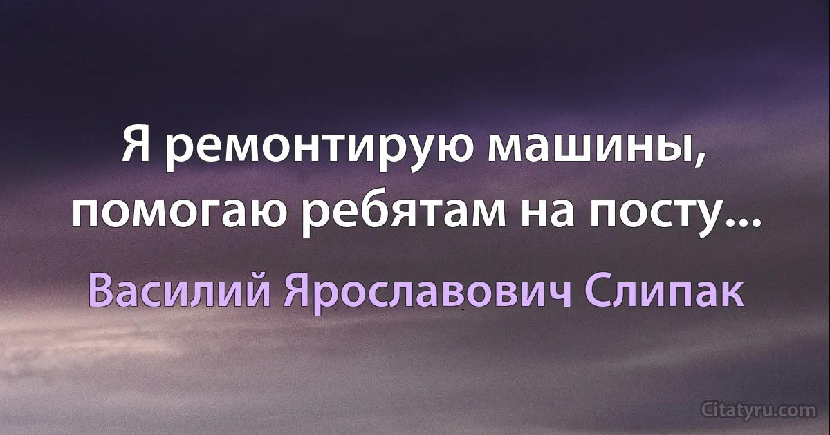 Я ремонтирую машины, помогаю ребятам на посту... (Василий Ярославович Слипак)