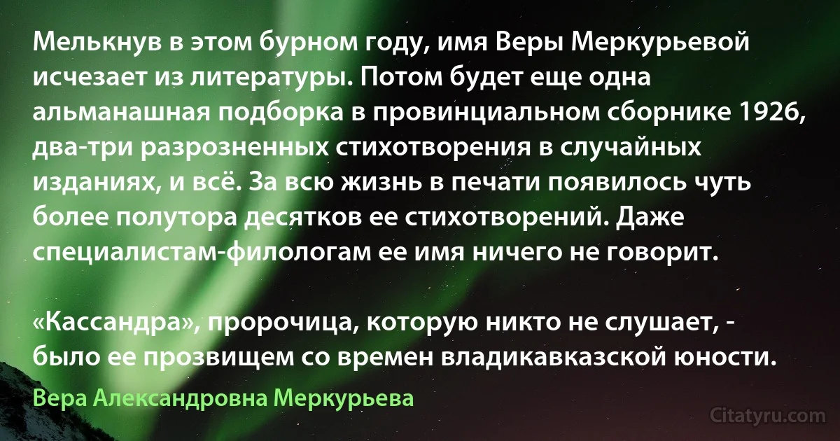 Мелькнув в этом бурном году, имя Веры Меркурьевой исчезает из литературы. Потом будет еще одна альманашная подборка в провинциальном сборнике 1926, два-три разрозненных стихотворения в случайных изданиях, и всё. За всю жизнь в печати появилось чуть более полутора десятков ее стихотворений. Даже специалистам-филологам ее имя ничего не говорит.

«Кассандра», пророчица, которую никто не слушает, - было ее прозвищем со времен владикавказской юности. (Вера Александровна Меркурьева)