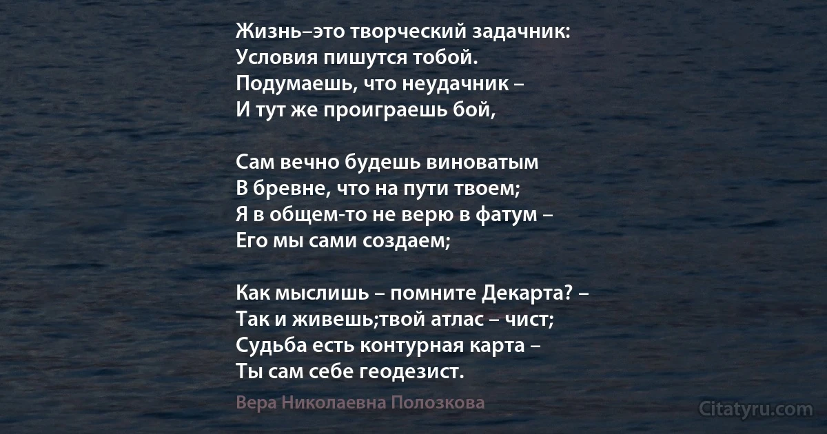 Жизнь–это творческий задачник:
Условия пишутся тобой.
Подумаешь, что неудачник –
И тут же проиграешь бой,

Сам вечно будешь виноватым
В бревне, что на пути твоем;
Я в общем-то не верю в фатум –
Его мы сами создаем;

Как мыслишь – помните Декарта? –
Так и живешь;твой атлас – чист;
Судьба есть контурная карта –
Ты сам себе геодезист. (Вера Николаевна Полозкова)