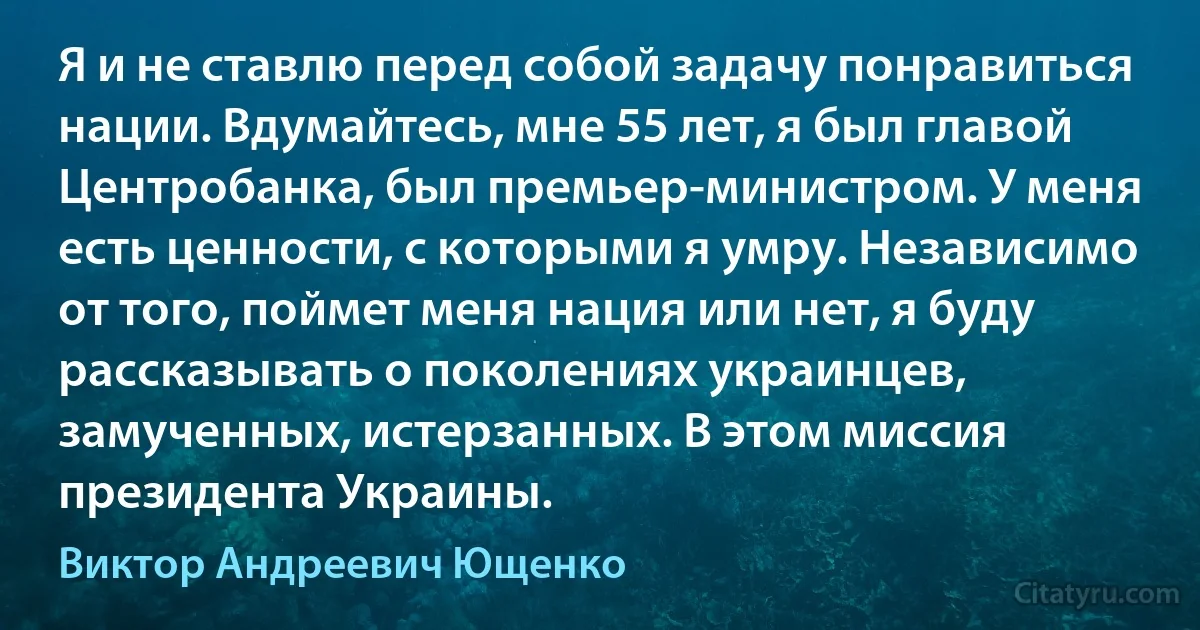 Я и не ставлю перед собой задачу понравиться нации. Вдумайтесь, мне 55 лет, я был главой Центробанка, был премьер-министром. У меня есть ценности, с которыми я умру. Независимо от того, поймет меня нация или нет, я буду рассказывать о поколениях украинцев, замученных, истерзанных. В этом миссия президента Украины. (Виктор Андреевич Ющенко)