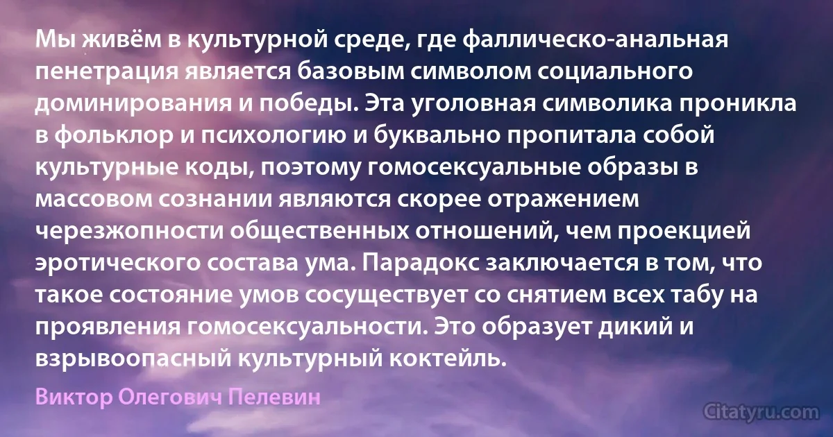 Мы живём в культурной среде, где фаллическо-анальная пенетрация является базовым символом социального доминирования и победы. Эта уголовная символика проникла в фольклор и психологию и буквально пропитала собой культурные коды, поэтому гомосексуальные образы в массовом сознании являются скорее отражением черезжопности общественных отношений, чем проекцией эротического состава ума. Парадокс заключается в том, что такое состояние умов сосуществует со снятием всех табу на проявления гомосексуальности. Это образует дикий и взрывоопасный культурный коктейль. (Виктор Олегович Пелевин)