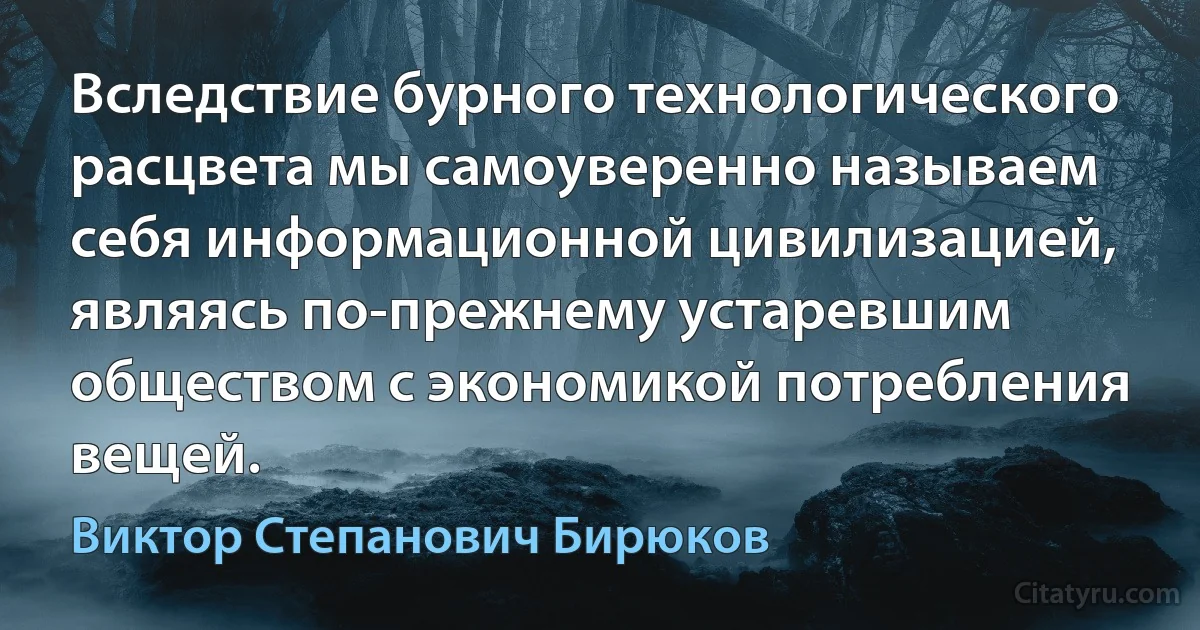 Вследствие бурного технологического расцвета мы самоуверенно называем себя информационной цивилизацией, являясь по-прежнему устаревшим обществом с экономикой потребления вещей. (Виктор Степанович Бирюков)