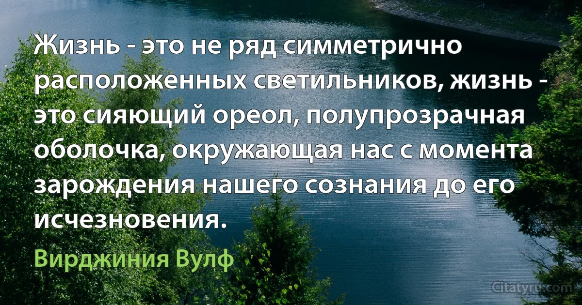 Жизнь - это не ряд симметрично расположенных светильников, жизнь - это сияющий ореол, полупрозрачная оболочка, окружающая нас с момента зарождения нашего сознания до его исчезновения. (Вирджиния Вулф)