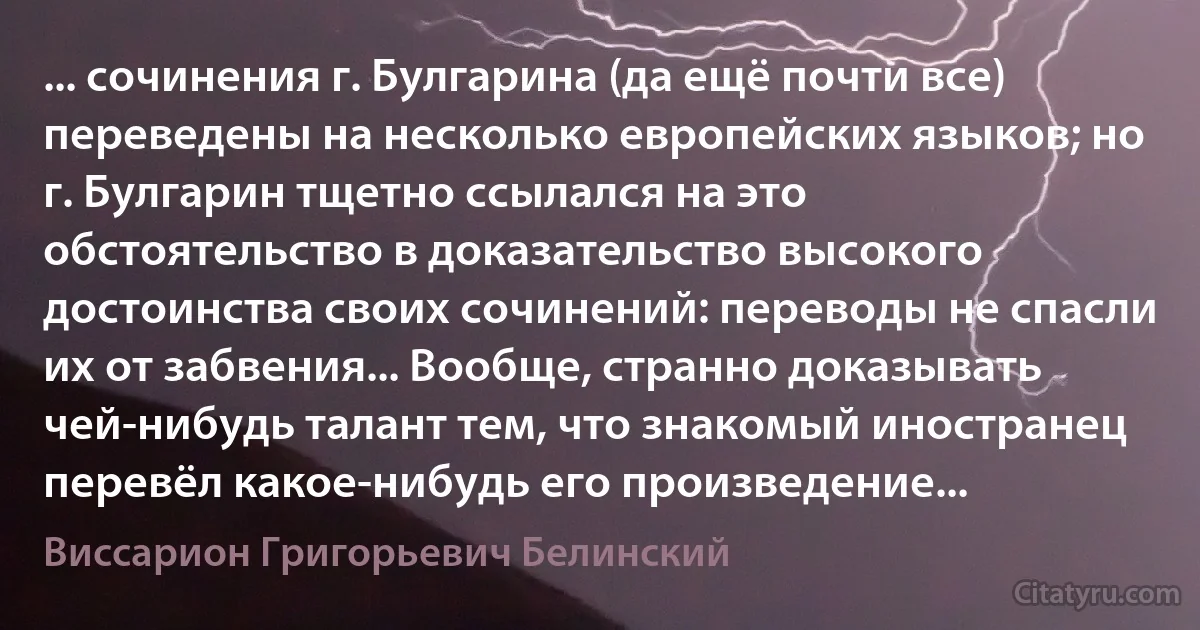 ... сочинения г. Булгарина (да ещё почти все) переведены на несколько европейских языков; но г. Булгарин тщетно ссылался на это обстоятельство в доказательство высокого достоинства своих сочинений: переводы не спасли их от забвения... Вообще, странно доказывать чей-нибудь талант тем, что знакомый иностранец перевёл какое-нибудь его произведение... (Виссарион Григорьевич Белинский)