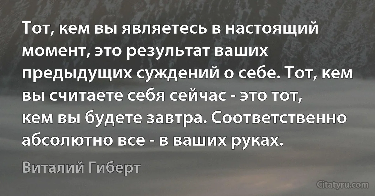 Тот, кем вы являетесь в настоящий момент, это результат ваших предыдущих суждений о себе. Тот, кем вы считаете себя сейчас - это тот, кем вы будете завтра. Соответственно абсолютно все - в ваших руках. (Виталий Гиберт)