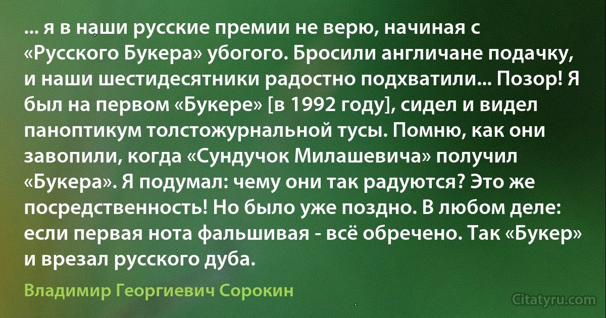 ... я в наши русские премии не верю, начиная с «Русского Букера» убогого. Бросили англичане подачку, и наши шестидесятники радостно подхватили... Позор! Я был на первом «Букере» [в 1992 году], сидел и видел паноптикум толстожурнальной тусы. Помню, как они завопили, когда «Сундучок Милашевича» получил «Букера». Я подумал: чему они так радуются? Это же посредственность! Но было уже поздно. В любом деле: если первая нота фальшивая - всё обречено. Так «Букер» и врезал русского дуба. (Владимир Георгиевич Сорокин)