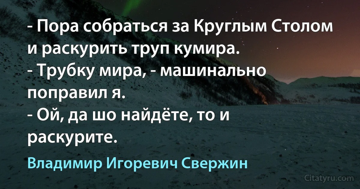 - Пора собраться за Круглым Столом и раскурить труп кумира.
- Трубку мира, - машинально поправил я.
- Ой, да шо найдёте, то и раскурите. (Владимир Игоревич Свержин)