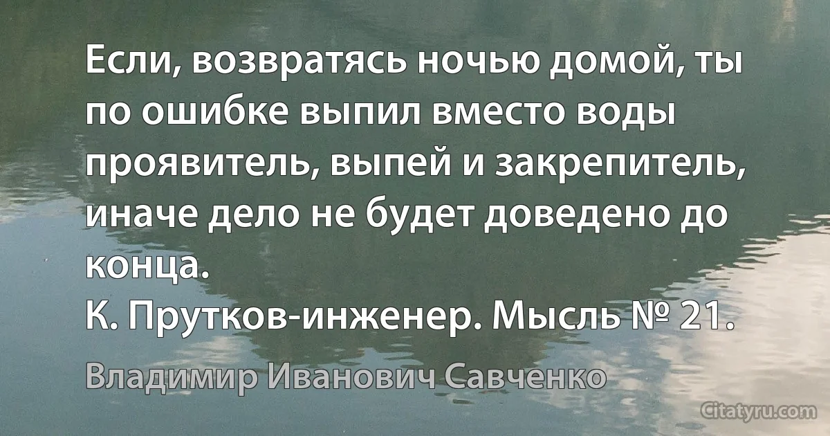 Если, возвратясь ночью домой, ты по ошибке выпил вместо воды проявитель, выпей и закрепитель, иначе дело не будет доведено до конца.
К. Прутков-инженер. Мысль № 21. (Владимир Иванович Савченко)