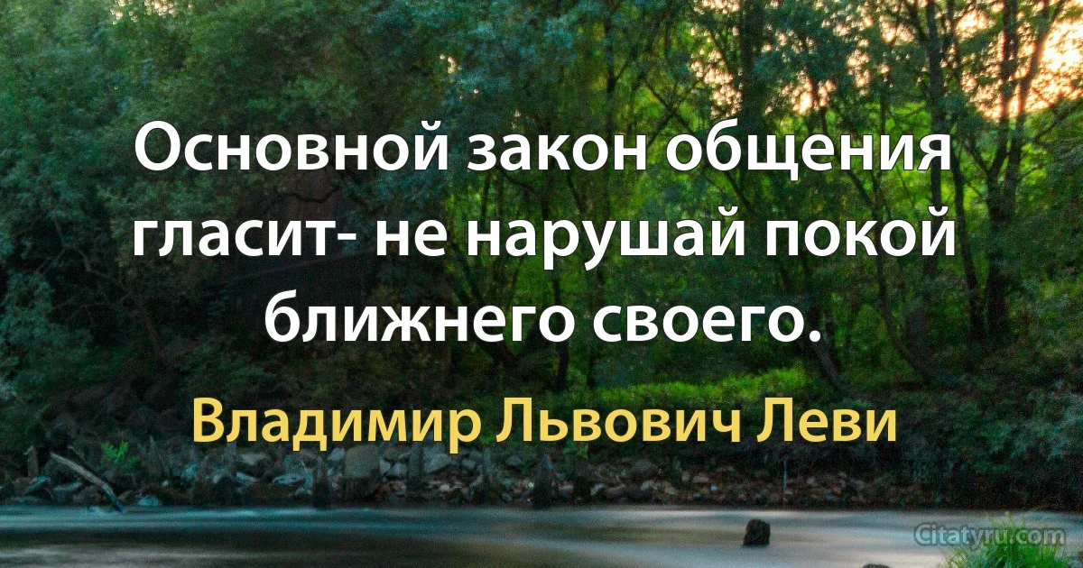 Основной закон общения гласит- не нарушай покой ближнего своего. (Владимир Львович Леви)