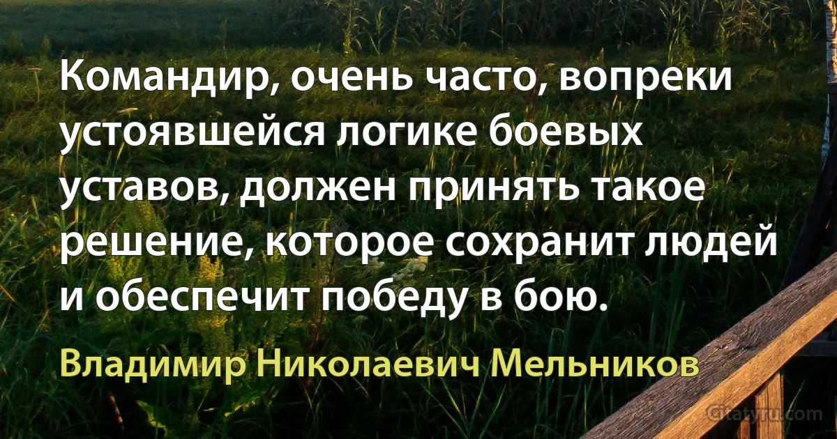 Командир, очень часто, вопреки устоявшейся логике боевых уставов, должен принять такое решение, которое сохранит людей и обеспечит победу в бою. (Владимир Николаевич Мельников)