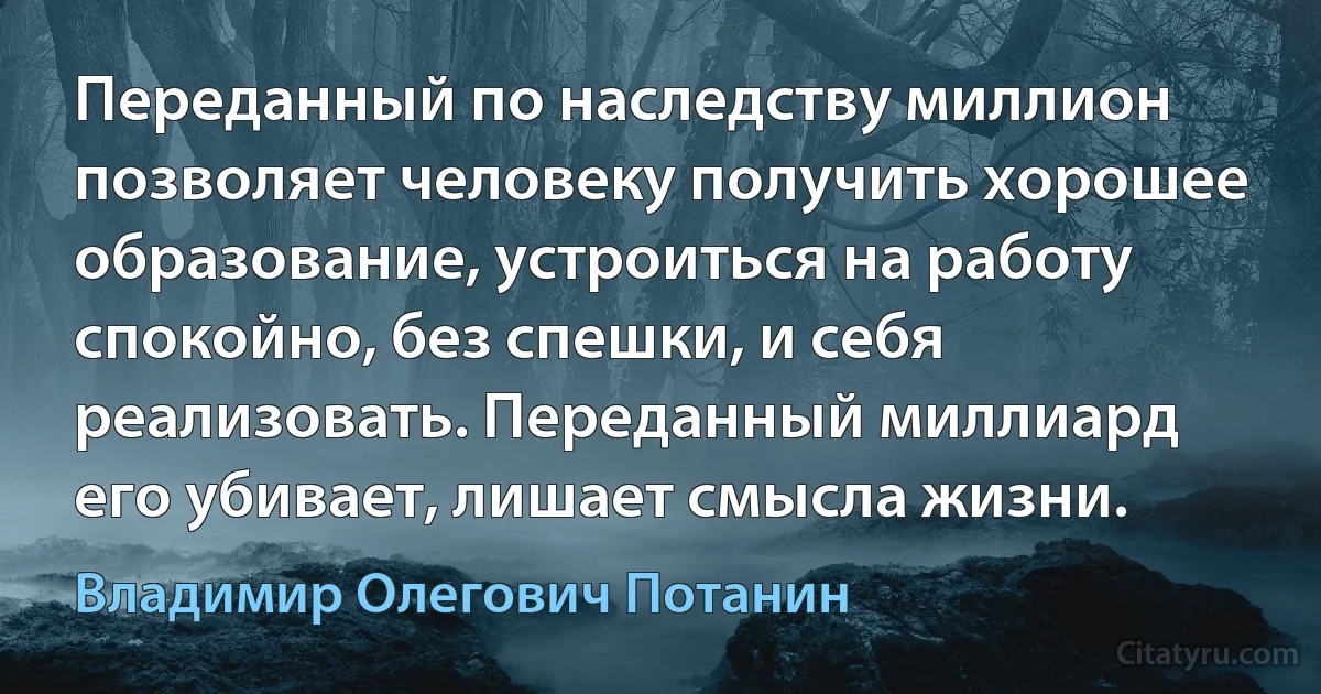 Переданный по наследству миллион позволяет человеку получить хорошее образование, устроиться на работу спокойно, без спешки, и себя реализовать. Переданный миллиард его убивает, лишает смысла жизни. (Владимир Олегович Потанин)