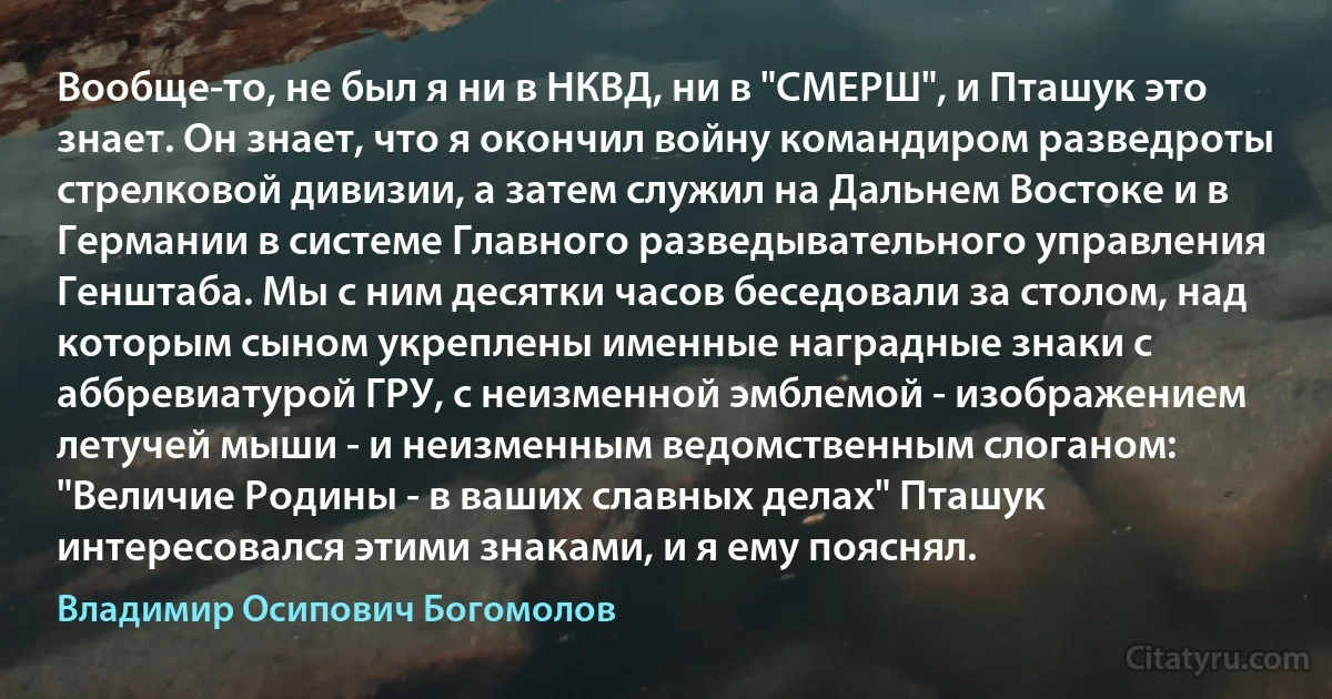 Вообще-то, не был я ни в НКВД, ни в "СМЕРШ", и Пташук это знает. Он знает, что я окончил войну командиром разведроты стрелковой дивизии, а затем служил на Дальнем Востоке и в Германии в системе Главного разведывательного управления Генштаба. Мы с ним десятки часов беседовали за столом, над которым сыном укреплены именные наградные знаки с аббревиатурой ГРУ, с неизменной эмблемой - изображением летучей мыши - и неизменным ведомственным слоганом: "Величие Родины - в ваших славных делах" Пташук интересовался этими знаками, и я ему пояснял. (Владимир Осипович Богомолов)