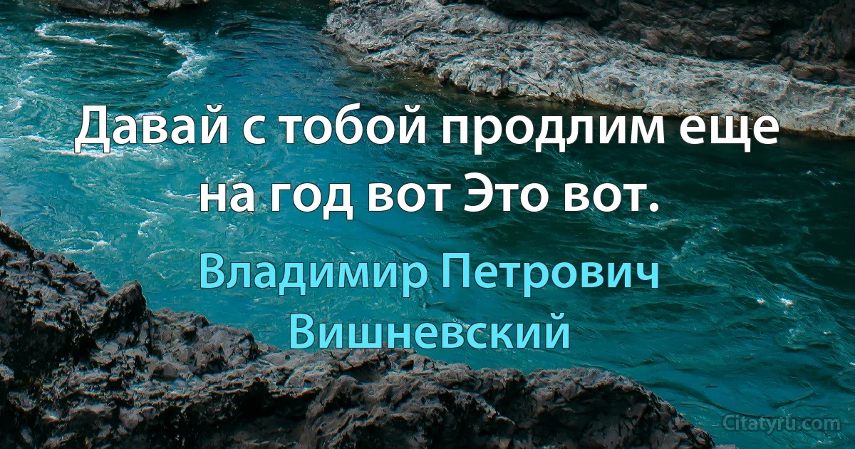 Давай с тобой продлим еще на год вот Это вот. (Владимир Петрович Вишневский)