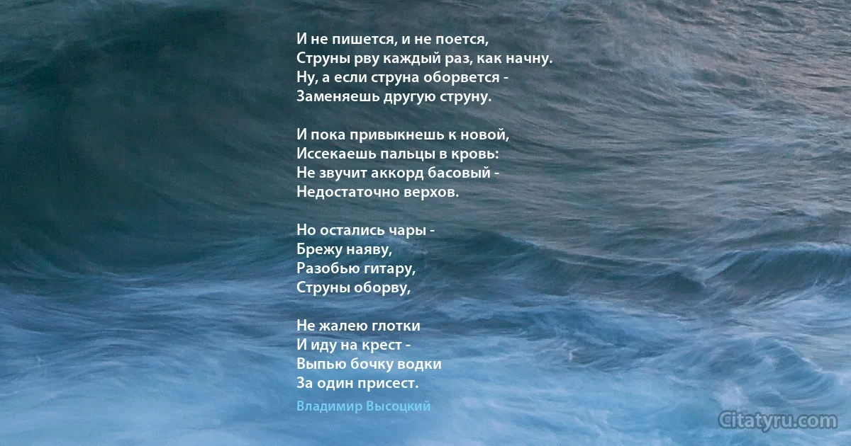 И не пишется, и не поется, 
Струны рву каждый раз, как начну. 
Ну, а если струна оборвется - 
Заменяешь другую струну. 

И пока привыкнешь к новой,
Иссекаешь пальцы в кровь:
Не звучит аккорд басовый - 
Недостаточно верхов. 

Но остались чары - 
Брежу наяву,
Разобью гитару, 
Струны оборву, 

Не жалею глотки 
И иду на крест -
Выпью бочку водки
За один присест. (Владимир Высоцкий)